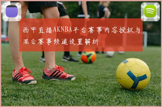 西甲直播AKNBA平台赛事内容授权与混合赛事频道设置解析