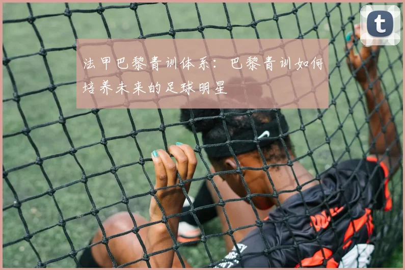 法甲巴黎青训体系：巴黎青训如何培养未来的足球明星