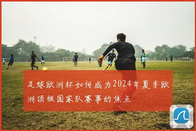 足球欧洲杯如何成为2024年夏季欧洲顶级国家队赛事的焦点