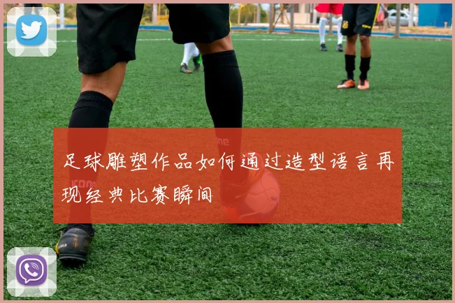 足球雕塑作品如何通过造型语言再现经典比赛瞬间