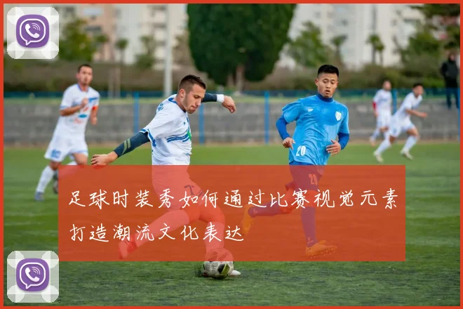 足球时装秀如何通过比赛视觉元素打造潮流文化表达