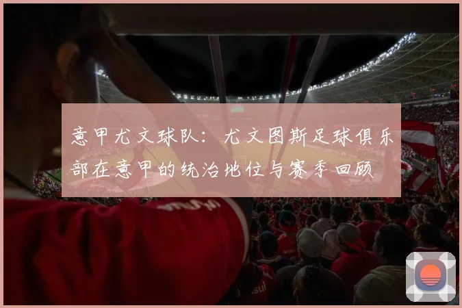 意甲尤文球队：尤文图斯足球俱乐部在意甲的统治地位与赛季回顾